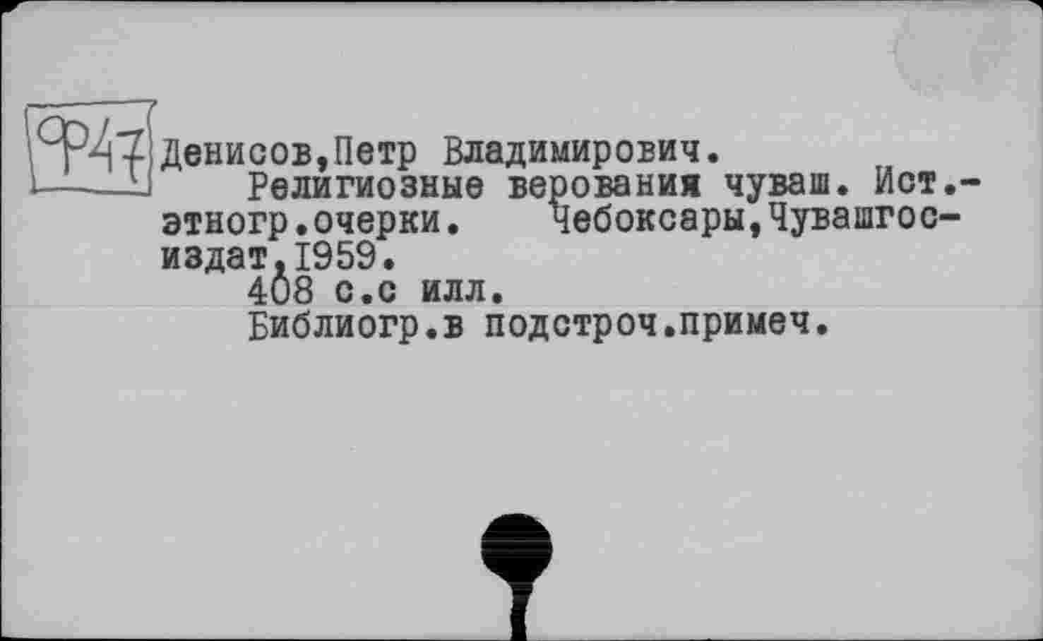 ﻿—------
T-if Денисов,Петр Владимирович.
1——-Li	Религиозные верования чуваш. Ист.~
этногр•очерки.	Чебоксары,Чувашгос-
издат.1959.
408 с.с илл.
Библиогр.в подстроч.примеч.